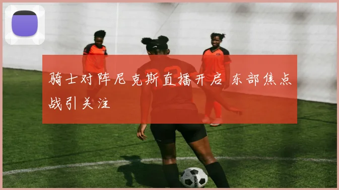 骑士对阵尼克斯直播开启 东部焦点战引关注