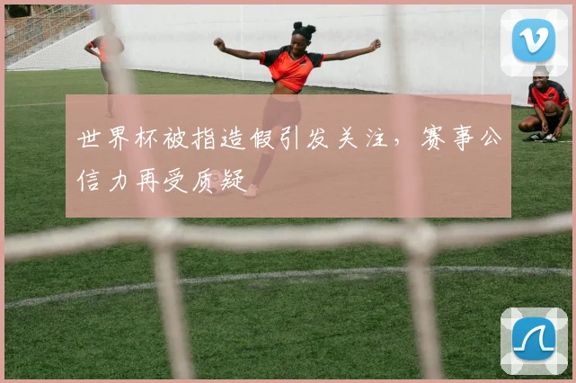 世界杯被指造假引发关注，赛事公信力再受质疑