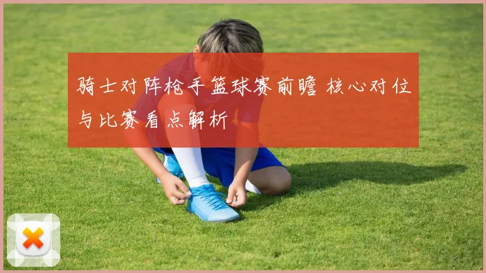 骑士对阵枪手篮球赛前瞻 核心对位与比赛看点解析