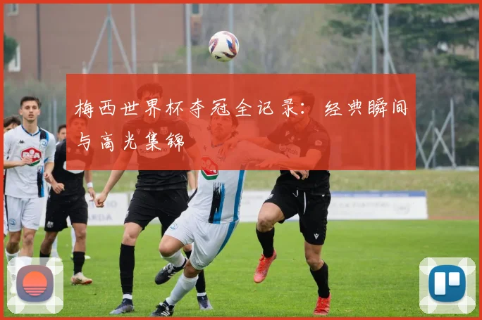 梅西世界杯夺冠全记录：经典瞬间与高光集锦