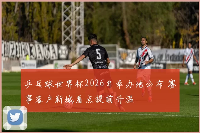 乒乓球世界杯2026年举办地公布 赛事落户新城看点提前升温