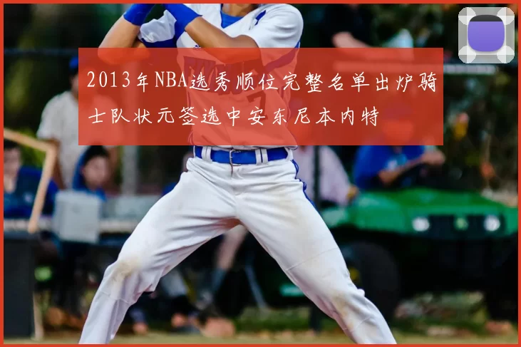 2013年NBA选秀顺位完整名单出炉骑士队状元签选中安东尼本内特