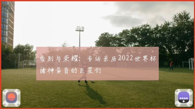 告别与荣耀：专访亲历2022世界杯诸神黄昏的巨星们
