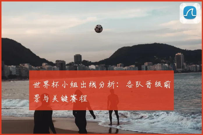 世界杯小组出线分析:各队晋级前景与关键赛程