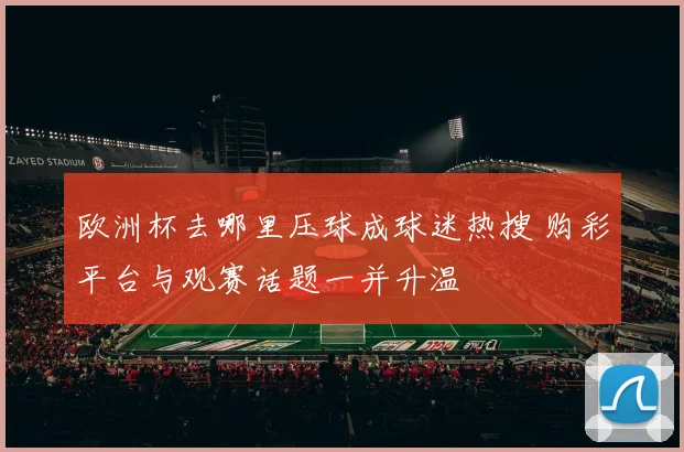 欧洲杯去哪里压球成球迷热搜 购彩平台与观赛话题一并升温