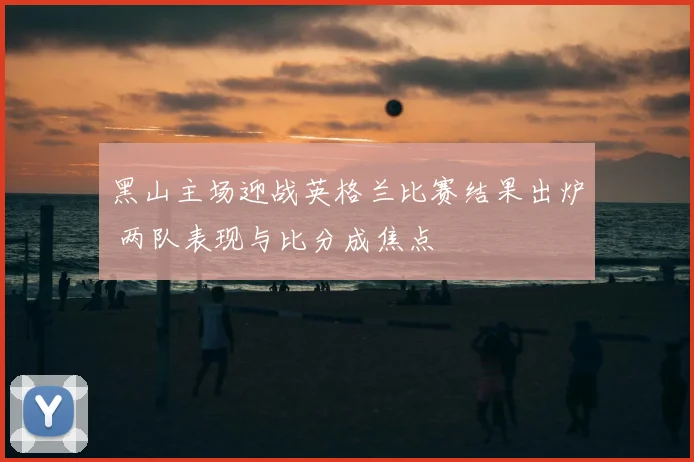 黑山主场迎战英格兰比赛结果出炉 两队表现与比分成焦点