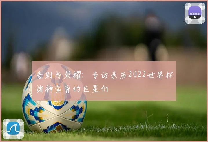 告别与荣耀：专访亲历2022世界杯诸神黄昏的巨星们