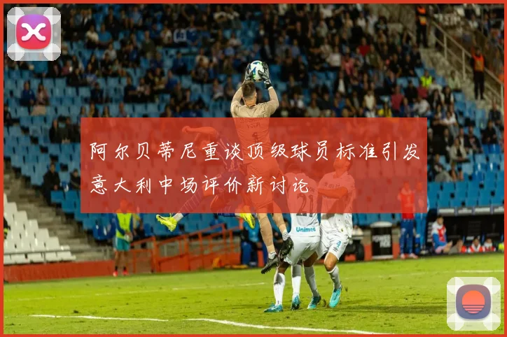 阿尔贝蒂尼重谈顶级球员标准引发意大利中场评价新讨论