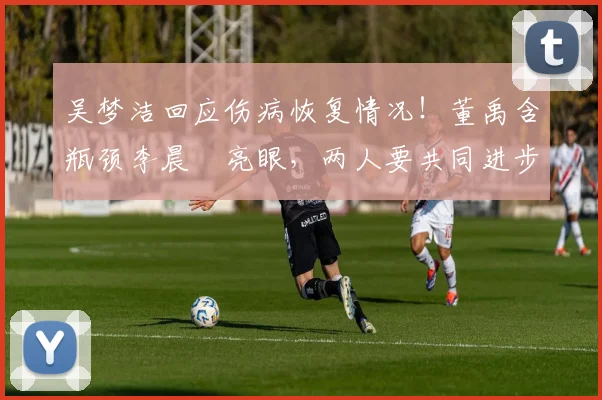 吴梦洁回应伤病恢复情况!董禹含瓶颈李晨瑄亮眼,两人要共同进步