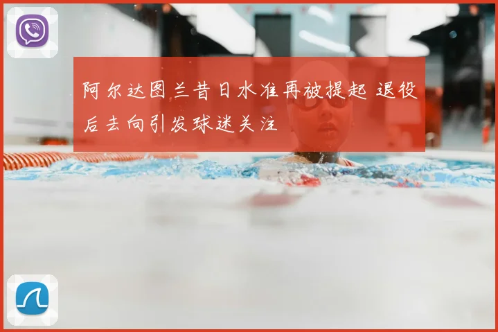 阿尔达图兰昔日水准再被提起 退役后去向引发球迷关注