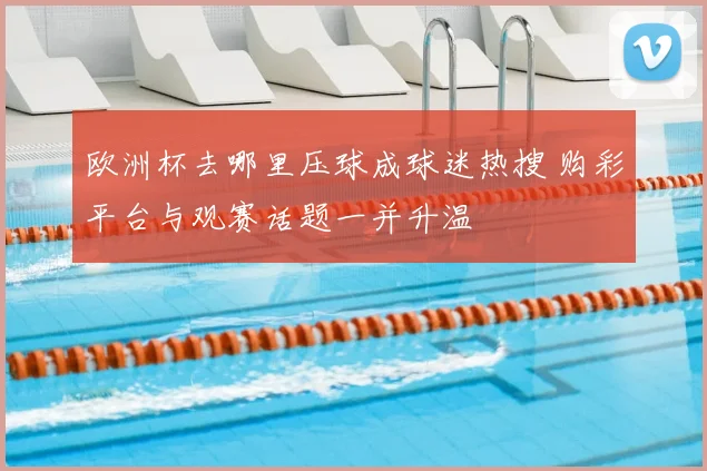 欧洲杯去哪里压球成球迷热搜 购彩平台与观赛话题一并升温