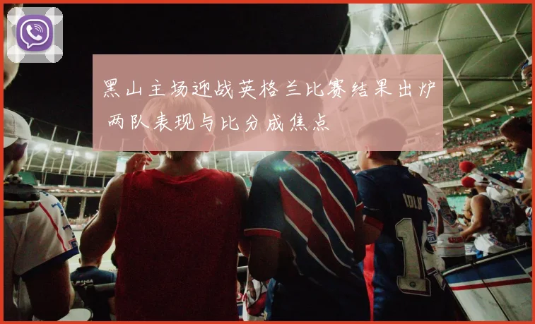 黑山主场迎战英格兰比赛结果出炉 两队表现与比分成焦点