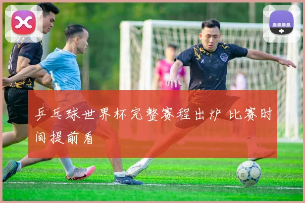 乒乓球世界杯完整赛程出炉 比赛时间提前看