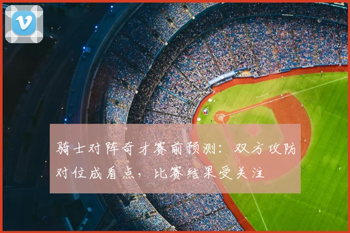 骑士对阵奇才赛前预测:双方攻防对位成看点,比赛结果受关注
