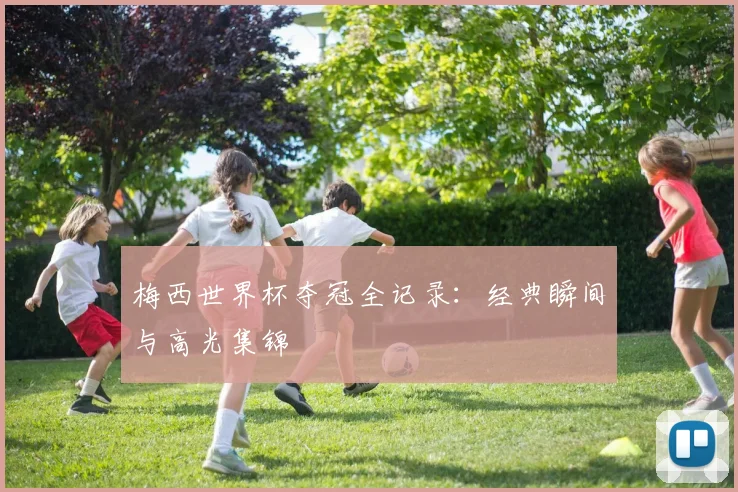 梅西世界杯夺冠全记录:经典瞬间与高光集锦