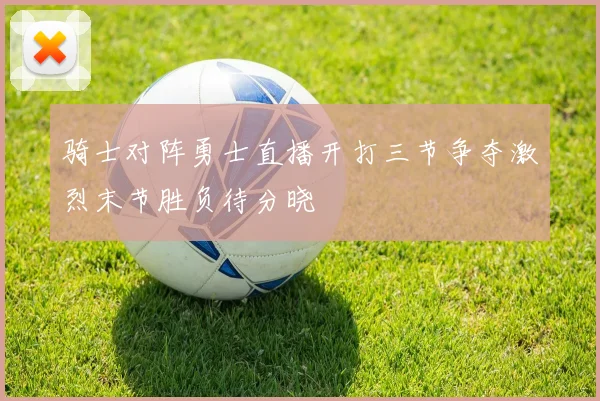 骑士对阵勇士直播开打三节争夺激烈末节胜负待分晓