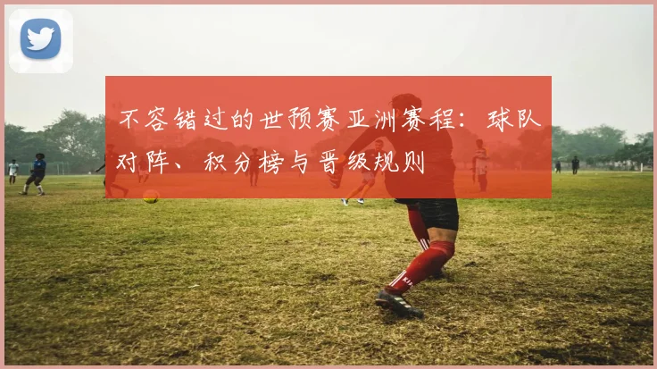 不容错过的世预赛亚洲赛程:球队对阵、积分榜与晋级规则