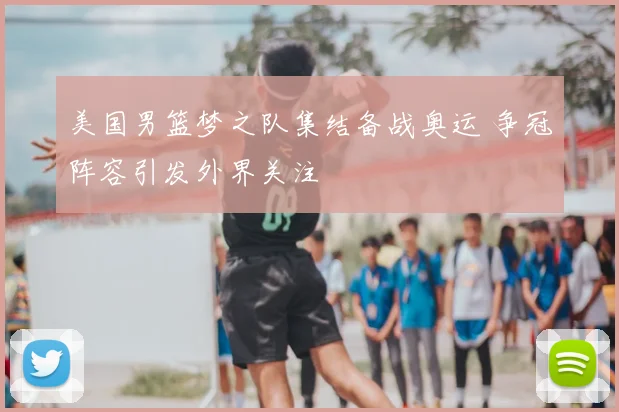 美国男篮梦之队集结备战奥运 争冠阵容引发外界关注