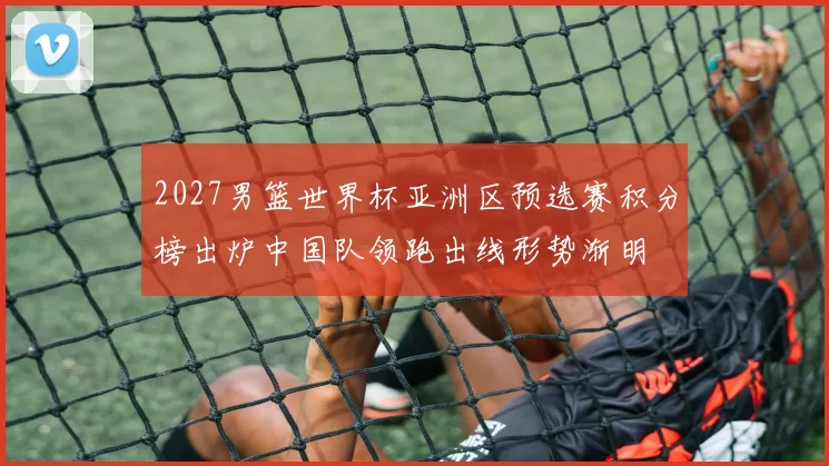 2027男篮世界杯亚洲区预选赛积分榜出炉中国队领跑出线形势渐明