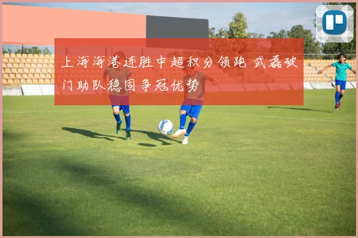 上海海港连胜中超积分领跑 武磊破门助队稳固争冠优势