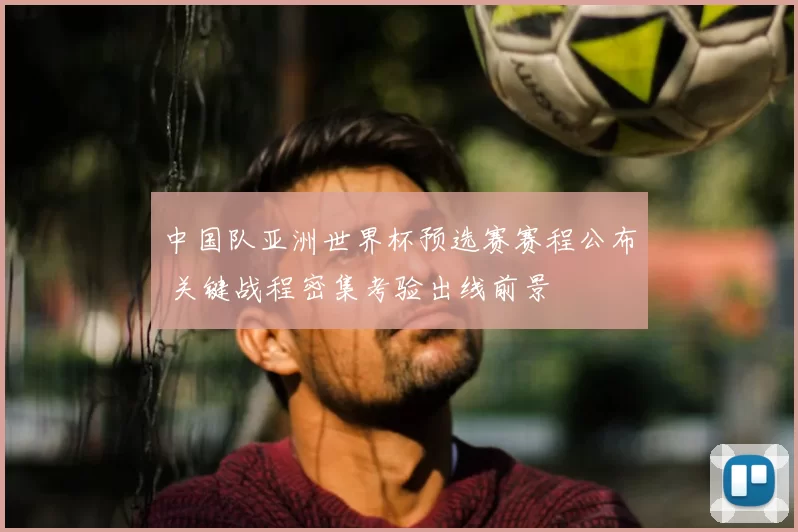 中国队亚洲世界杯预选赛赛程公布 关键战程密集考验出线前景