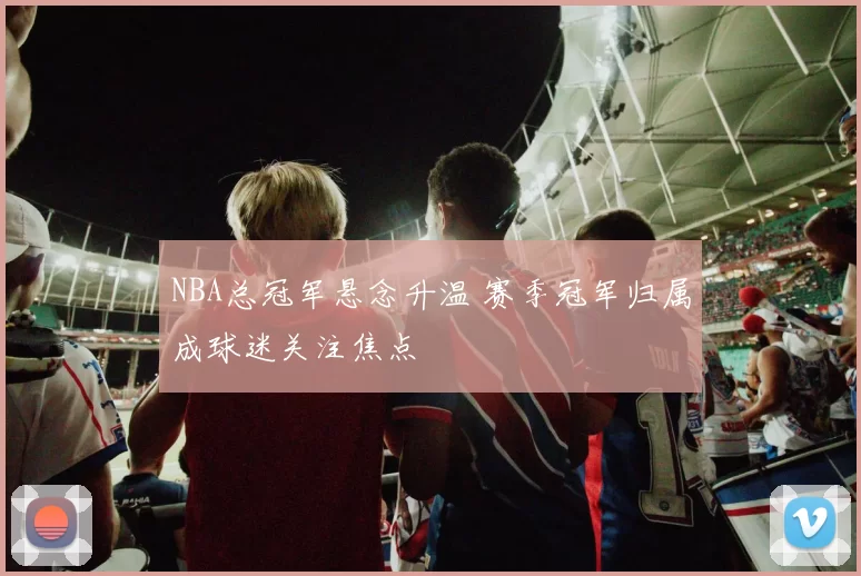 NBA总冠军悬念升温 赛季冠军归属成球迷关注焦点