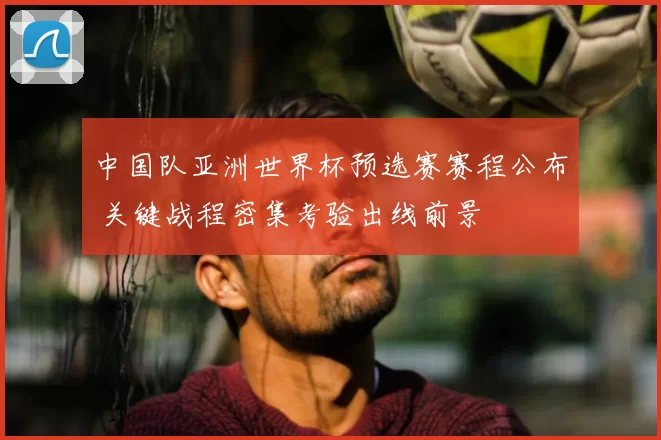 中国队亚洲世界杯预选赛赛程公布 关键战程密集考验出线前景
