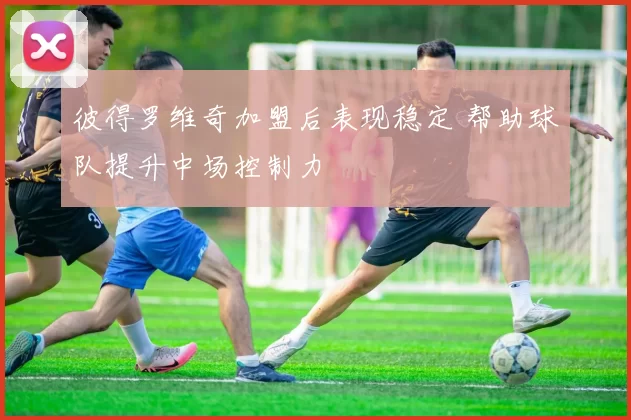 彼得罗维奇加盟后表现稳定 帮助球队提升中场控制力