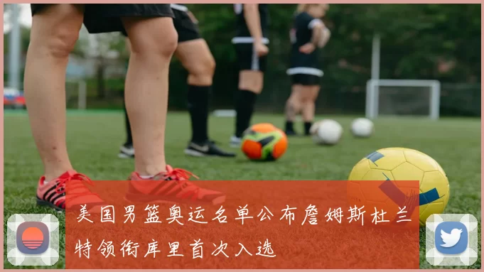 美国男篮奥运名单公布詹姆斯杜兰特领衔库里首次入选