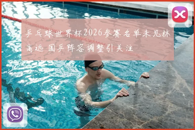 乒乓球世界杯2026参赛名单未见林高远 国乒阵容调整引关注