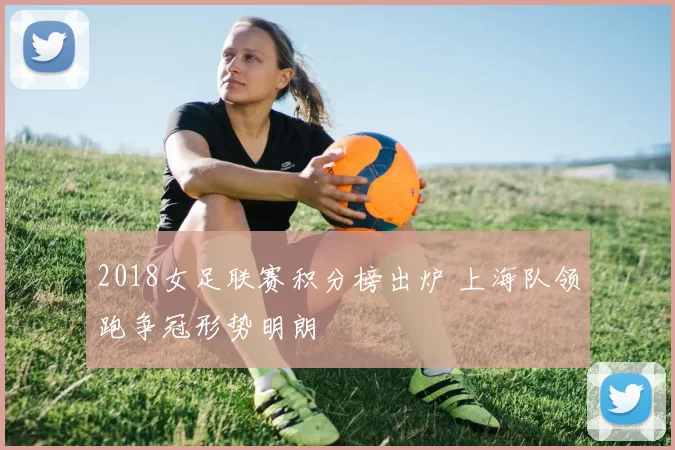 2018女足联赛积分榜出炉 上海队领跑争冠形势明朗