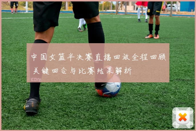 中国女篮半决赛直播回放全程回顾 关键回合与比赛结果解析