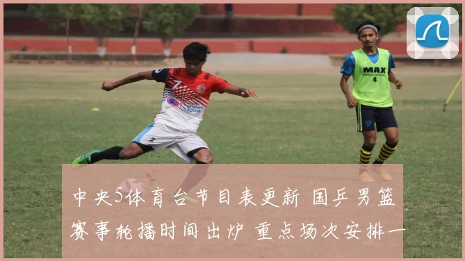 中央5体育台节目表更新 国乒男篮赛事轮播时间出炉 重点场次安排一览