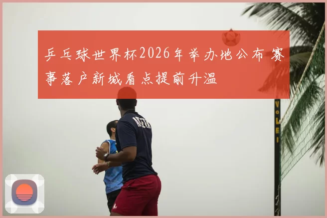 乒乓球世界杯2026年举办地公布 赛事落户新城看点提前升温