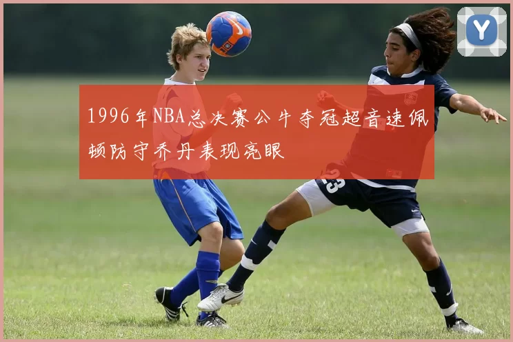 1996年NBA总决赛公牛夺冠超音速佩顿防守乔丹表现亮眼