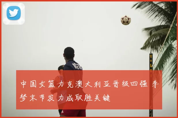 中国女篮力克澳大利亚晋级四强 李梦末节发力成取胜关键
