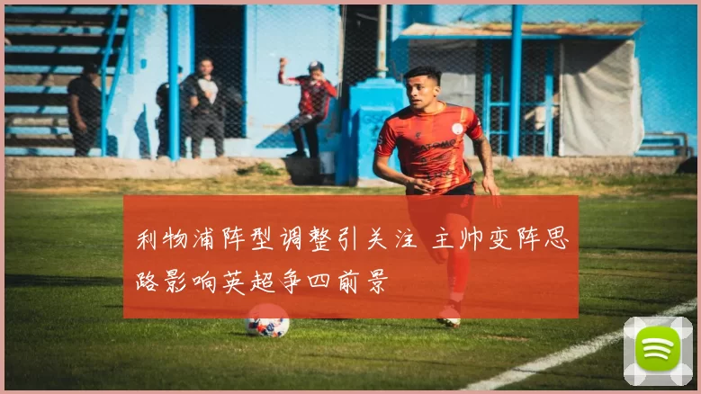 利物浦阵型调整引关注 主帅变阵思路影响英超争四前景